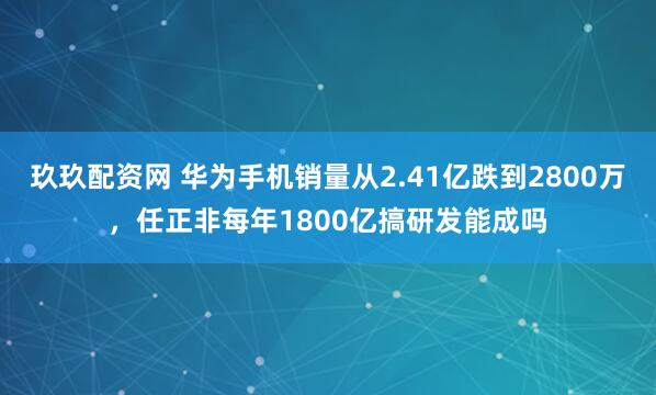 玖玖配资网 华为手机销量从2.41亿跌到2800万，任正非每年1800亿搞研发能成吗