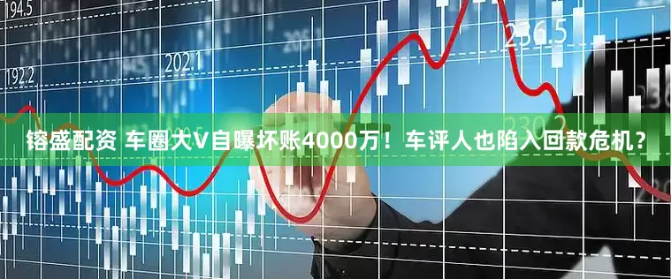 镕盛配资 车圈大V自曝坏账4000万！车评人也陷入回款危机？