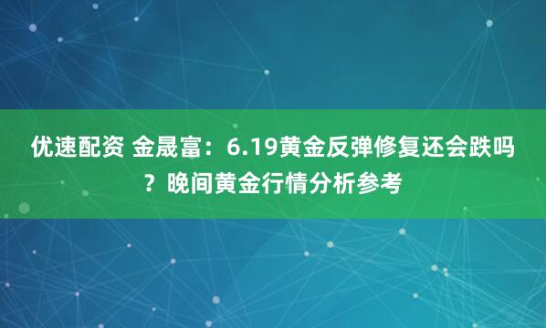优速配资 金晟富：6.19黄金反弹修复还会跌吗？晚间黄金行情分析参考