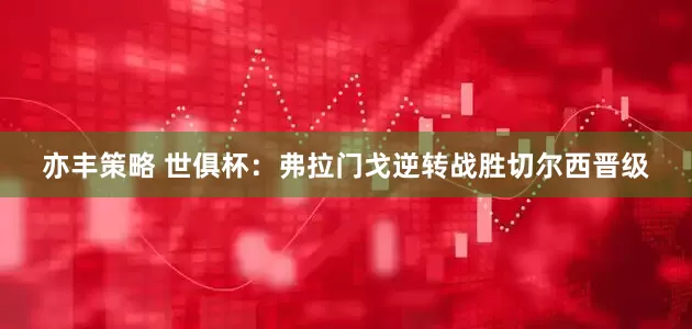 亦丰策略 世俱杯：弗拉门戈逆转战胜切尔西晋级