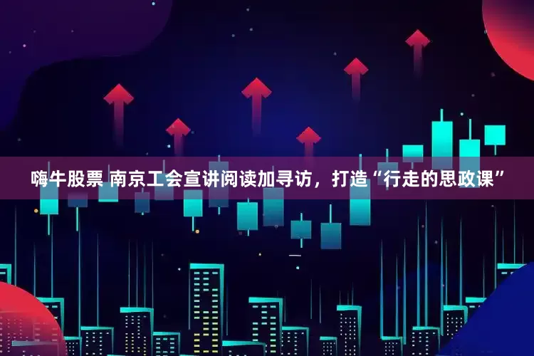 嗨牛股票 南京工会宣讲阅读加寻访，打造“行走的思政课”