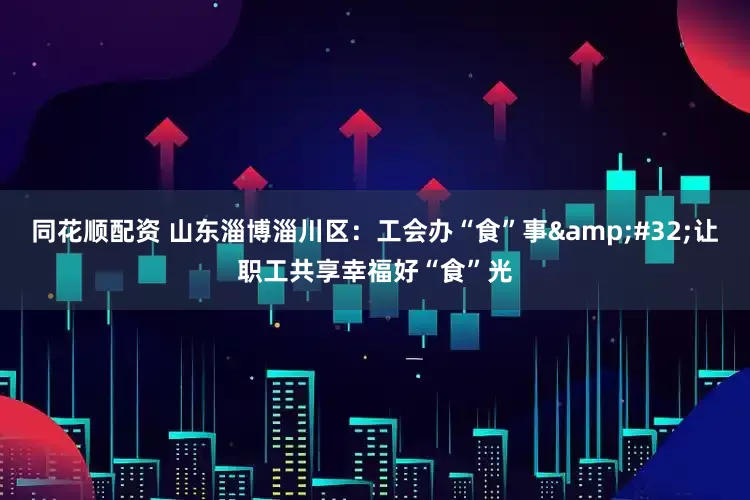 同花顺配资 山东淄博淄川区：工会办“食”事&#32;让职工共享幸福好“食”光