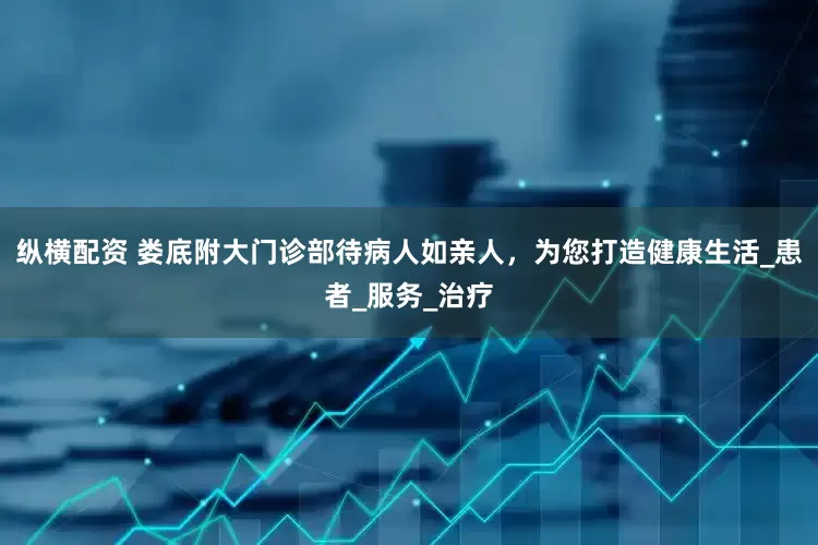 纵横配资 娄底附大门诊部待病人如亲人，为您打造健康生活_患者_服务_治疗