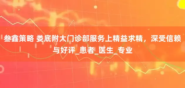 叁鑫策略 娄底附大门诊部服务上精益求精，深受信赖与好评_患者_医生_专业