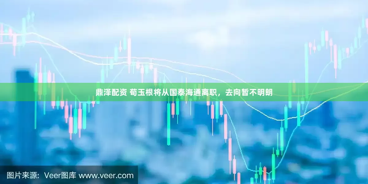 鼎泽配资 荀玉根将从国泰海通离职，去向暂不明朗