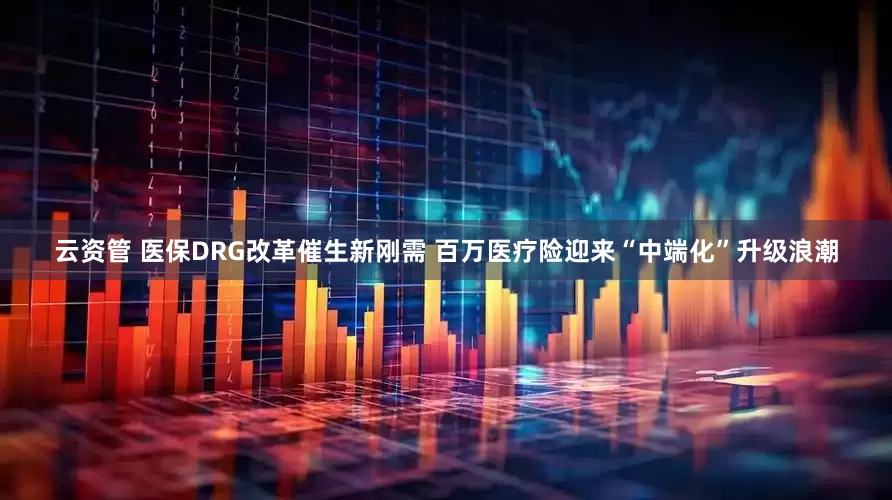 云资管 医保DRG改革催生新刚需 百万医疗险迎来“中端化”升级浪潮