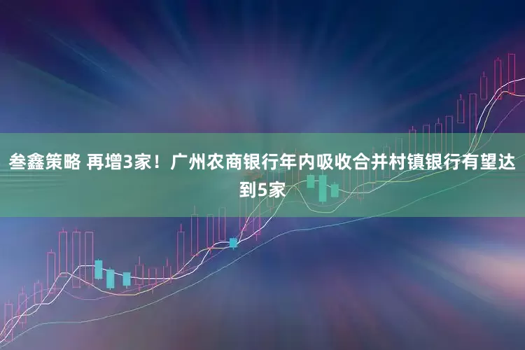 叁鑫策略 再增3家！广州农商银行年内吸收合并村镇银行有望达到5家