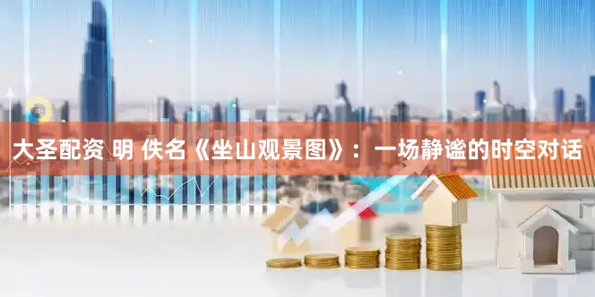大圣配资 明 佚名《坐山观景图》：一场静谧的时空对话