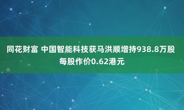 同花财富 中国智能科技获马洪顺增持938.8万股 每股作价0.62港元