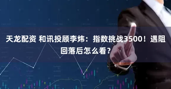 天龙配资 和讯投顾李炜：指数挑战3500！遇阻回落后怎么看？
