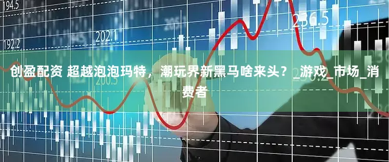 创盈配资 超越泡泡玛特，潮玩界新黑马啥来头？_游戏_市场_消费者
