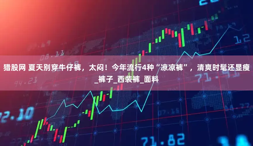 猎股网 夏天别穿牛仔裤，太闷！今年流行4种“凉凉裤”，清爽时髦还显瘦_裤子_西装裤_面料