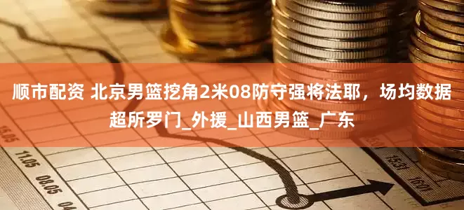 顺市配资 北京男篮挖角2米08防守强将法耶，场均数据超所罗门_外援_山西男篮_广东