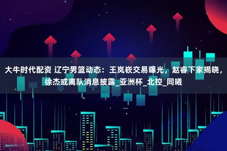 大牛时代配资 辽宁男篮动态：王岚嵚交易曝光，赵睿下家揭晓，徐杰或离队消息披露_亚洲杯_北控_同曦
