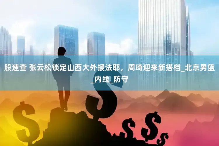 股速查 张云松锁定山西大外援法耶，周琦迎来新搭档_北京男篮_内线_防守