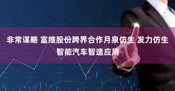 非常谋略 富维股份跨界合作月泉仿生 发力仿生智能汽车智造应用