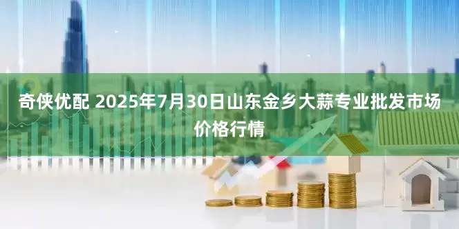 奇侠优配 2025年7月30日山东金乡大蒜专业批发市场价格行情