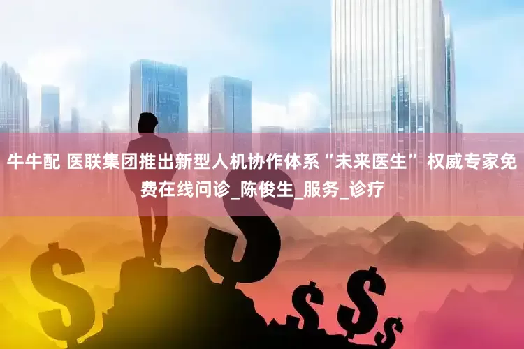牛牛配 医联集团推出新型人机协作体系“未来医生” 权威专家免费在线问诊_陈俊生_服务_诊疗