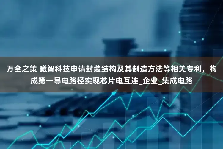 万全之策 曦智科技申请封装结构及其制造方法等相关专利，构成第一导电路径实现芯片电互连_企业_集成电路