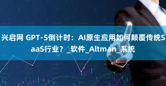 兴启网 GPT-5倒计时：AI原生应用如何颠覆传统SaaS行业？_软件_Altman_系统