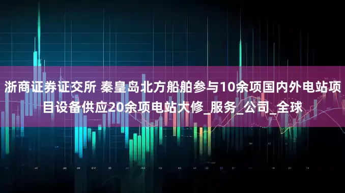 浙商证券证交所 秦皇岛北方船舶参与10余项国内外电站项目设备供应20余项电站大修_服务_公司_全球