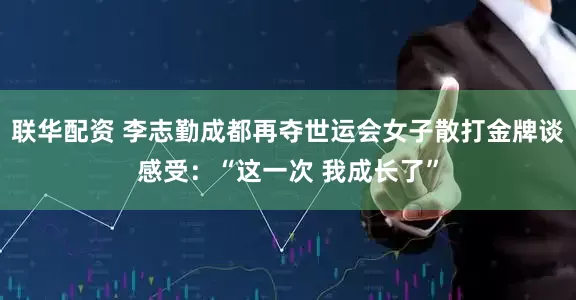 联华配资 李志勤成都再夺世运会女子散打金牌谈感受：“这一次 我成长了”