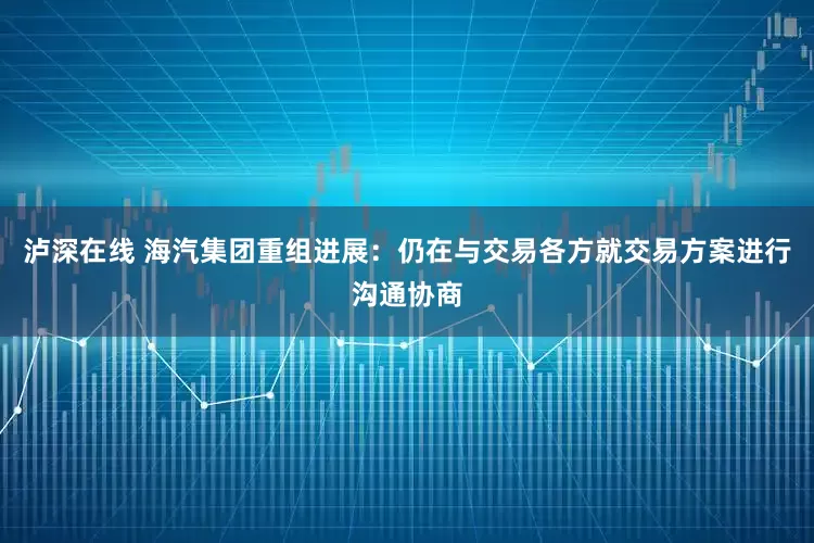 泸深在线 海汽集团重组进展：仍在与交易各方就交易方案进行沟通协商