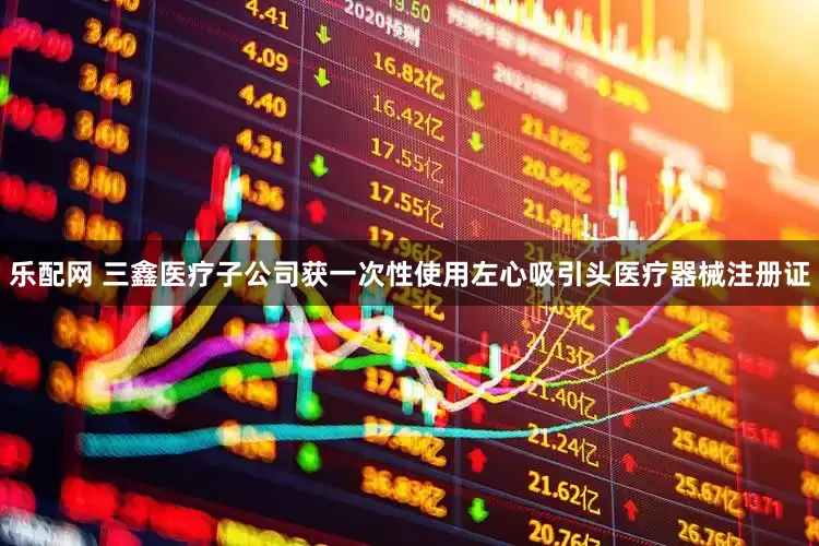 乐配网 三鑫医疗子公司获一次性使用左心吸引头医疗器械注册证