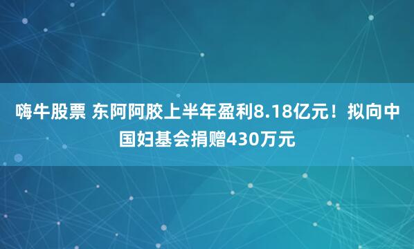 嗨牛股票 东阿阿胶上半年盈利8.18亿元！拟向中国妇基会捐赠430万元