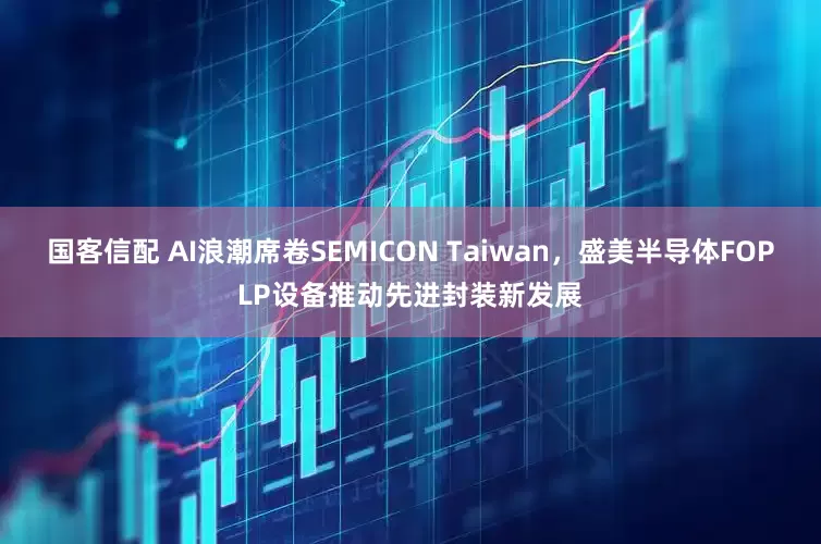 国客信配 AI浪潮席卷SEMICON Taiwan，盛美半导体FOPLP设备推动先进封装新发展