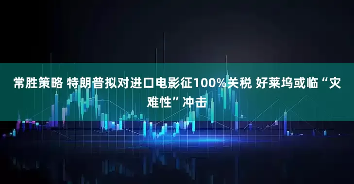 常胜策略 特朗普拟对进口电影征100%关税 好莱坞或临“灾难性”冲击