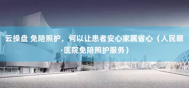 云操盘 免陪照护，何以让患者安心家属省心（人民眼·医院免陪照护服务）