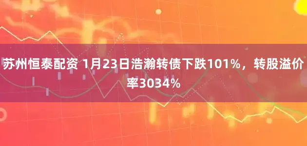 苏州恒泰配资 1月23日浩瀚转债下跌101%，转股溢价率3034%