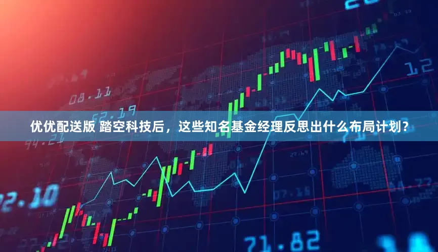 优优配送版 踏空科技后，这些知名基金经理反思出什么布局计划？