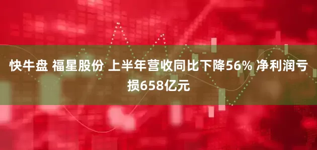 快牛盘 福星股份 上半年营收同比下降56% 净利润亏损658亿元