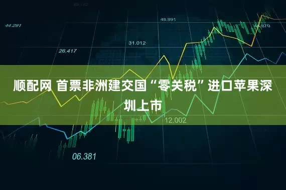 顺配网 首票非洲建交国“零关税”进口苹果深圳上市