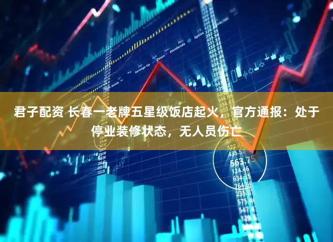 君子配资 长春一老牌五星级饭店起火，官方通报：处于停业装修状态，无人员伤亡