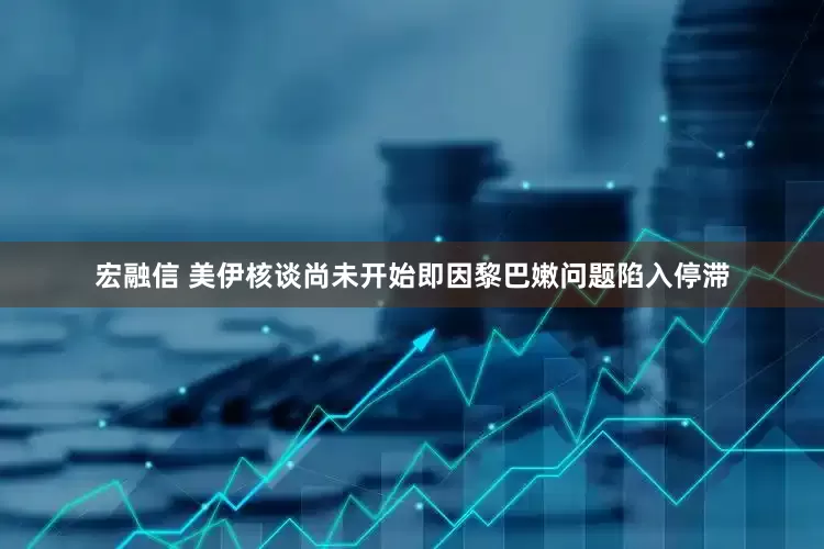 宏融信 美伊核谈尚未开始即因黎巴嫩问题陷入停滞